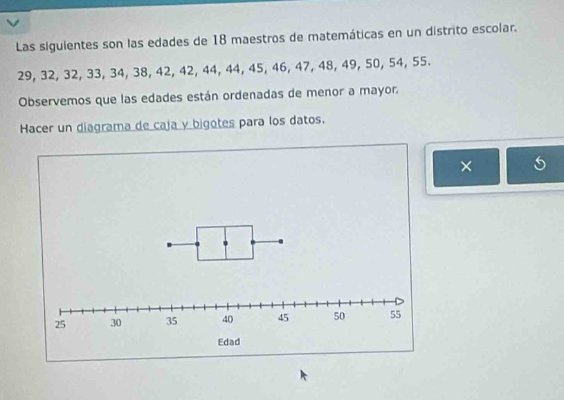 Las siguientes son las edades de 18 maestros de matemáticas en un distrito escolar.
29, 32, 32, 33, 34, 38, 42, 42, 44, 44, 45, 46, 47, 48, 49, 50, 54, 55. 
Observemos que las edades están ordenadas de menor a mayor. 
Hacer un diagrama de caja y bigotes para los datos. 
×