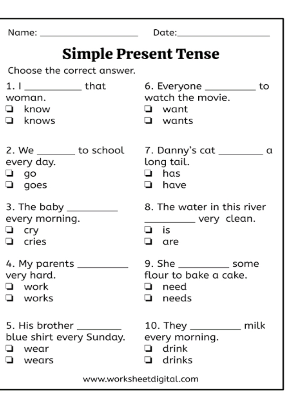 Name: _Date:_
Simple Present Tense
Choose the correct answer.
1. I _that 6. Everyone _to
woman. watch the movie.
know want
knows wants
2. We _to school 7. Danny's cat _a
every day. long tail.
go has
goes have
3. The baby _8. The water in this river
every morning. _very clean.
cry is
cries are
4. My parents _9. She _some
very hard. flour to bake a cake.
work need
works needs
5. His brother _10. They _milk
blue shirt every Sunday. every morning.
wear drink
wears drinks
www.worksheetdigital.com