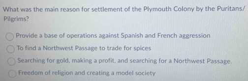 What was the main reason for settlement of the Plymouth Colony by the Puritans/
Pilgrims?
Provide a base of operations against Spanish and French aggression
To find a Northwest Passage to trade for spices
Searching for gold, making a profit, and searching for a Northwest Passage.
Freedom of religion and creating a model society