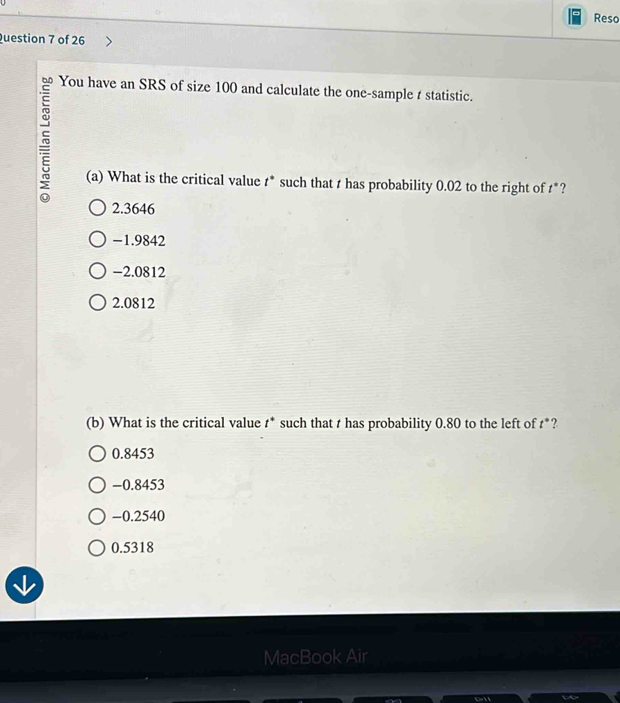 Reso
Question 7 of 26
60 You have an SRS of size 100 and calculate the one-sample t statistic.
(a) What is the critical value t * such that t has probability 0.02 to the right of t*?
2.3646
-1.9842
−2.0812
2.0812
(b) What is the critical value t * such that t has probability 0.80 to the left of t *?
0.8453
-0.8453
-0.2540
0.5318