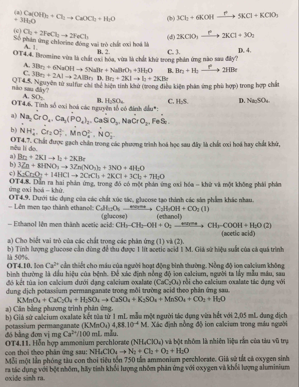 (a) Ca(OH)_2+Cl_2to CaOCl_2+H_2O 3Cl_2+6KOHxrightarrow t°5KCl+KClO_3
+3H_2O
(b)
(c) Cl_2+2FeCl_2to 2FeCl_3
(d) 2KClO_3xrightarrow t°2KCl+3O_2
Số phản ứng chlorine đóng vai trò chất oxi hoá là
A. 1.
B. 2. C. 3. D. 4.
OT4.4. Bromine vừa là chất oxi hóa, vừa là chất khử trong phản ứng nào sau đây?
A. 3Br_2+6NaOHto 5NaBr+NaBrO_3+3H_2O B. Br_2+H_2xrightarrow t°2HBr
C. 3Br_2+2Alto 2AlBr_3 D. Br_2+2KIto I_2+2KBr
QT4.5. Nguyên tử sulfur chỉ thể hiện tính khử (trong điều kiện phản ứng phù hợp) trong hợp chất
nào sau đây? C. H_2S.
A. SO_2.
B. H_2SO_4. D. Na_2SO_4.
OT4.6. Tính số oxi hoá các nguyên tố có đánh dấu*:
a) Na_2CrO_4,Ca_3(PO_4)_2,CaSi O_3 NaC O_2 , Fe S_2.
b) NH_4^(+,Cr_2)O_7^((2-),MnO_4^(2-),NO_2^-.
OT4.7. Chất được gạch chân trong các phương trình hoá học sau đây là chất oxi hoá hay chất khử,
nêu lí do.
a) _ Br_2)+2KIto I_2+2KBr
b) 3_ Zn+8HNO_3to 3Zn(NO_3)_2+3NO+4H_2O
c) K_2Cr_2O_7+14HClto 2CrCl_3+2KCl+3Cl_2+7H_2O
OT4.8. Dẫn ra hai phản ứng, trong đó có một phản ứng oxi hóa - khử và một không phải phản
ứng oxi hoá - khử.
OT4.9. Dưới tác dụng của các chất xúc tác, glucose tạo thành các sản phẩm khác nhau.
- Lên men tạo thành ethanol: C_6H_12O_6xrightarrow enzyme C_2H_5OH+CO_2(1)
(glucose) (ethanol)
Ethanol lên men thành acetic acid: CH_3-CH_2-OH+O_2xrightarrow enzymeCH_3-COOH+H_2O(2)
(acetic acid)
a) Cho biết vai trò của các chất trong các phản ứng (1) và (2).
b) Tính lượng glucose cần dùng để thu được 1 lít acetic acid 1 M. Giả sử hiệu suất của cả quá trình
là 50%.
OT4.10. Ion Ca^(2+) cần thiết cho máu của người hoạt động bình thường. Nồng độ ion calcium không
bình thường là dầu hiệu của bệnh. Để xác định nồng độ ion calcium, người ta lấy mẫu máu, sau
đó kết tủa ion calcium dưới dạng calcium oxalate (CaC_2O_4) rồi cho calcium oxalate tác dụng với
dung dịch potassium permanganate trong môi trường acid theo phản ứng sau.
KMnO_4+CaC_2O_4+H_2SO_4to CaSO_4+K_2SO_4+MnSO_4+CO_2+H_2O
a) Cân bằng phương trình phản ứng.
b) Giả sử calcium oxalate kết tủa từ 1 mL mẫu một người tác dụng vừa hết với 2,05 mL dung dịch
potassium permanganate (KMnO₄) 4,88.10^(-4)M. Xác định nồng độ ion calcium trong máu người
đó bằng đơn vị mg Ca^(2+)/100mL U mẫu.
OT4.11. Hỗn hợp ammonium perchlorate (NH_4ClO_4) và bột nhôm là nhiên liệu rắn của tàu vũ trụ
con thoi theo phản ứng sau: NH_4ClO_4to N_2+Cl_2+O_2+H_2O
Mỗi một lần phóng tàu con thoi tiêu tốn 750 tấn ammonium perchlorate. Giả sử tất cả oxygen sinh
ra tác dụng với bột nhôm, hãy tính khối lượng nhôm phản ứng với oxygen và khối lượng aluminium
oxide sinh ra.