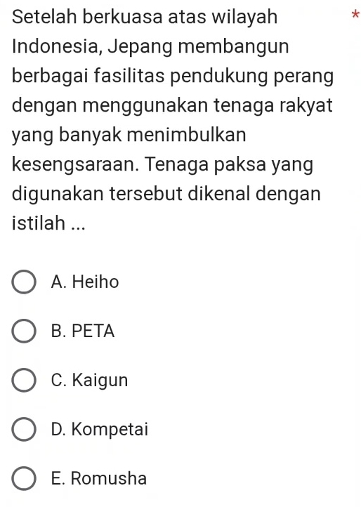 Setelah berkuasa atas wilayah
*
Indonesia, Jepang membangun
berbagai fasilitas pendukung perang
dengan menggunakan tenaga rakyat
yang banyak menimbulkan
kesengsaraan. Tenaga paksa yang
digunakan tersebut dikenal dengan
istilah ...
A. Heiho
B. PETA
C. Kaigun
D. Kompetai
E. Romusha