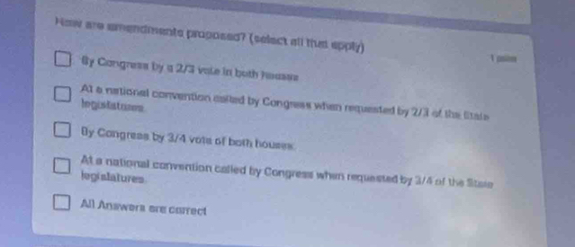 Now are amendments proposed? (select all tht epply)
1 osim
Sy Congress by a 2/3 vale in both housss
At a national convention eaited by Congress when requested by 2/3 of the Sitale
legustatones
By Congress by 3/4 vots of both houses.
At a national convention called by Congress when requested by 3/4 of the Sitaie
legislatures
All Answers ere carrect