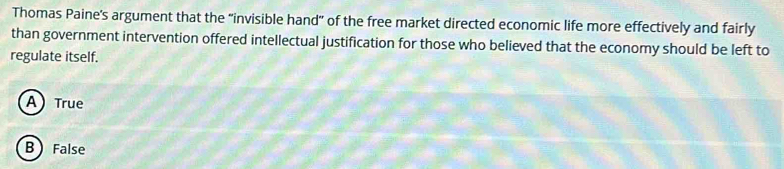 Thomas Paine's argument that the "invisible hand" of the free market directed economic life more effectively and fairly
than government intervention offered intellectual justification for those who believed that the economy should be left to
regulate itself.
A) True
B False