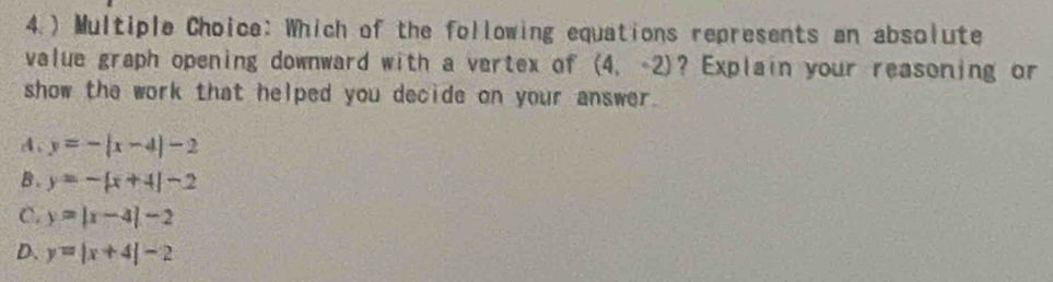 4.) Multiple Choice: Which of the following equations represents an absolute
value graph opening downward with a vertex of (4,-2) ? Explain your reasoning or
show the work that helped you decide on your answer.
A. y=-|x-4|-2
B. y=-[x+4]-2
C. y=|x-4|-2
D. y=|x+4|-2