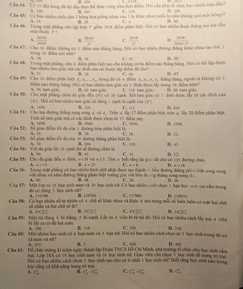 B. 450. C. /1326 D、 2652
Câu 44: ~Có 15 đội bóng đá thi đầu theo thể thức vòng tròn tỉnh điểm. Hòi cần phải tổ chức bao nhiêu trận đấu?
A. 100. B. 105 C. 210. D. 200.
Câu 45: Có bao nhiêu cách cảm 3 bông hoa giống nhau vào 5 lọ khác nhau (mỗi lọ cảm không quá một bông)?
A. 10. B. 30. C. 6. D. 60
Câu 46: Trong mặt phẳng cho tập hợp P gồm 2018 điểm phân biệt. Hỏi có bao nhiêu đoạn thằng mà hai đầu
mút thuộc P ?
A.  2018!/2016!   2016!/2! . C.  2018!/2! .  2018!/2016!· 2! .
B.
D.
Câu 47: Cho 10 điểm, không có 3 điểm nào thắng hàng. Hỏi có bao nhiêu đường thăng khác nhau tạo bởi 2
trong 10 điểm nói trên?
A. 90. B. 20. C. 45. D. 30
Câu 48: Trong mặt phẳng, cho 6 điểm phân biệt sao cho không có ba điểm nào thẳng hàng. Hỏi có thể lập được
bao nhiêu tam giác mà các đinh của nó thuộc tập điểm đã cho?
A. 15. B. 20. C. 60. D. 45
Câu 49: Cho 10 điểm phân biệt A_1,A_2,...,A_10 trong đó có 4 điểm A_1,A_2,A_3,A thăng hàng, ngoài ra không có 3
điểm nào thẳng hàng. Hỏi có bao nhiêu tam giác có 3 đỉnh được lấy trong 10 điểm trên?
A. 96 tam giác. B. 60 tam giác. C. 116 tam giác. D. 80 tam giác.
Câu 50: Cho mặt phẳng chứa đa giác đều (#) có 20 cạnh. Xết tam giác có 3 đinh được lấy từ các đinh của
(H). Hỏi có bao nhiêu tam giác có đúng 1 cạnh là cạnh của (H) .
A. 1440. B. 320. C. 112. D. 816.
Câu 51: Cho hai đường thằng song song đ và d_2. Trên d_1 lấy 17 điểm phân biệt, trên d_2 lầy 20 điểm phân biệt.
Tính số tam giác mà có các đinh được chọn từ 37 điểm này.
A. 5690. B. 5960. C. 5950. D. 5590.
Câu 52: Số giao điểm tối đa của 5 đường tròn phân biệt là:
A. 10. B. 20. C. 18. D. 22.
Câu 53: Số giao điểm tối đa của 10 đường thẳng phân biệt là:
A. 50. B. 100. C. 120. D. 45.
Câu 54: Với đa giác lồi 10 cạnh thì số đường chéo là
A. 90. B. 45. C. 35. D. 12
Câu 55: Cho đa giác đều n đinh, n∈ N và n≥ 3. Tìm # biết rằng đa giác đã cho có 135 đường chéo.
A. n=15. B. n=27. C. n=8. D. n=18.
Câu 56: Trong mặt phẳng có bao nhiêu hình chữ nhật được tạo thành tử bốn đường thắng phần biệt song song
với nhau và năm đường thắng phân biệt vuông góc với bốn đương thắng song song đo.
A. 60. B. 48. C. 20. D. 36.
Câu 57: Một lớp có 15 học sinh nam và 20 học sinh nữ. Có bao nhiêu cách chọn 5 bạn học sinh sao cho trong
đó có đúng 3 học sinh nữ?
A. 110790 B. 119700. C. 117900. D. 110970.
Câu 58: Có bao nhiêu số tự nhiên có 4 chữ số khác nhau và khác 0 mà trong mỗi số luôn luôn có mặt hai chữ
số chẵn và hai chữ số lẻ?
A. 4!C_4^1C_5^1. B. 3!C_3^2C_5^2. C. 4!C_4^2C_5^2. D. 3!C_4^2C_5^2.
Câu 59: Một túi đựng 6 bi trắng, 5 bi xanh. Lấy ra 4 viên bi từ túi đó. Hỏi có bao nhiêu cách lấy mà 4 viên
bi lầy ra có đủ hai màu.
A. 300. B. 310. C. 320. D. 330.
Câu 60: Một nhóm học sinh có 6 bạn nam và 5 bạn nữ. Hỏi có bao nhiêu cách chọn ra 5 học sinh trong đó có
cả nam và nữ?
A. 455. B. 7. C. 456. D. 462.
Câu 61: Để chào mừng ki niệm ngày thành lập Đoàn TNCS Hồ Chí Minh, nhà trường tổ chức cho học sinh cắm
trai. Lớp 10A có 19 học sinh nam và 16 học sinh nữ. Giáo viên cần chọn_5 học sinh để trang trí trai.
Hỏi có bao nhiêu cách chọn 5 học sinh sao cho có ít nhất 1 học sinh nữ? Biết rằng học sinh nào trong
lớp cũng có khă năng trang trí trại.
B.
A. C_(19)^5. C_(35)^5-C_(19)^5. C. C_(35)^5-C_(16)^5. D. C_(16)^5.