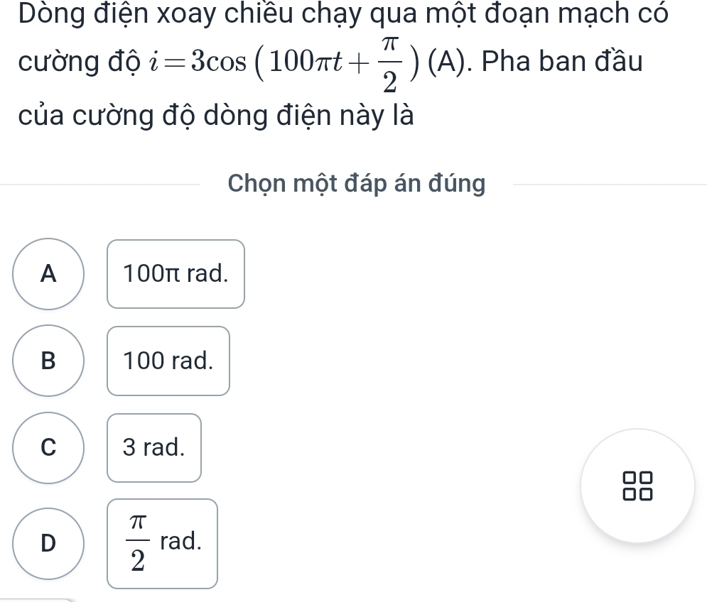 Dòng điện xoay chiều chạy qua một đoạn mạch có
cường độ i=3cos (100π t+ π /2 )(A). Pha ban đầu
của cường độ dòng điện này là
Chọn một đáp án đúng
A 100π rad.
B 100 rad.
C 3 rad.
D  π /2  rad.