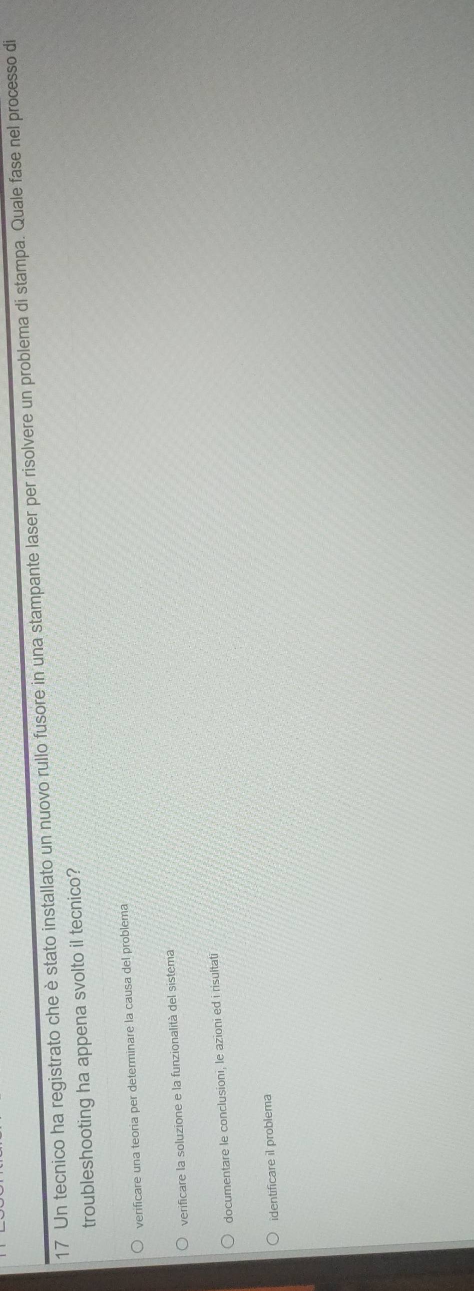 Un tecnico ha registrato che è stato installato un nuovo rullo fusore in una stampante laser per risolvere un problema di stampa. Quale fase nel processo di
troubleshooting ha appena svolto il tecnico?
verificare una teoria per determinare la causa del problema
verificare la soluzione e la funzionalità del sistema
documentare le conclusioni, le azioni ed i risultati
identificare il problema