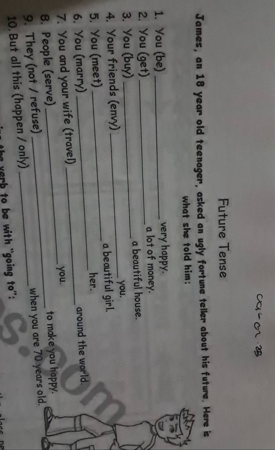 Future Tense 
James, an 18 year old teenager, asked an ugly fortune teller about his future. Here is 
what she told him: 
1. You (be) _very happy. 
2. You (get)_ 
a lot of money. 
3. You (buy) _a beautiful house. 
_you. 
4. Your friends (envy) 
a beautiful girl. 
5. You (meet) 
_ 
her. 
6. You (marry) 
_ 
7. You and your wife (travel) _around the world. 
to make you happy. 
8. People (serve) __you. 
9. They (not / refuse)_ 
10. But all this (happen / only) when you are 70 years old. 
the verb to be with “going to':
