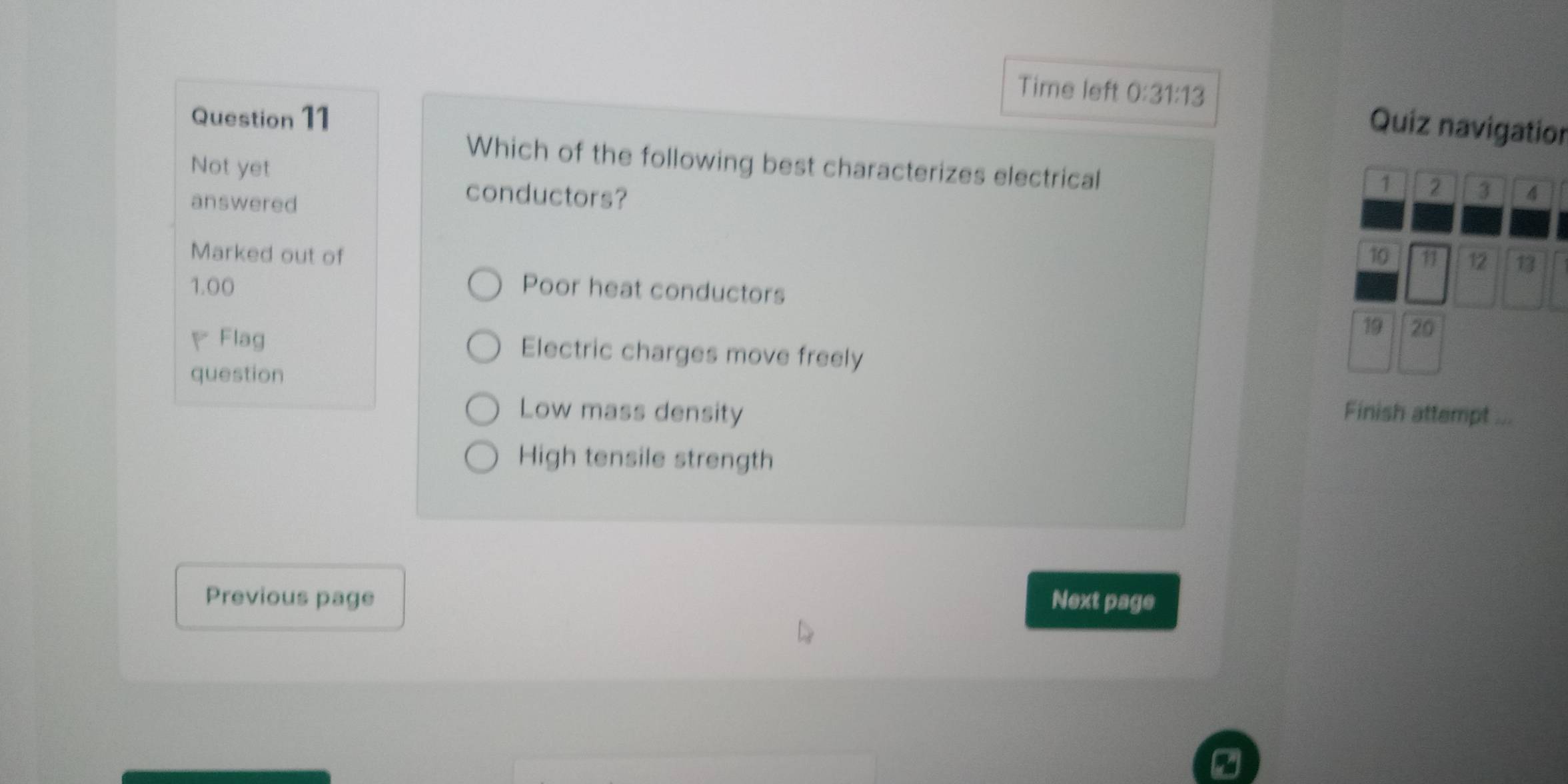 Time left 0:31:13 
Question 11
Quiz navigation
Which of the following best characterizes electrical
Not yet
1 2 3
answered
conductors? 4
Marked out of 10 11 12 13
1.00 Poor heat conductors
▽Flag
19 20
Electric charges move freely
question
Low mass density Finish attempt 28
High tensile strength
Previous page Next page