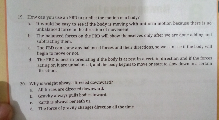 How can you use an FBD to predict the motion of a body?
a. It would be easy to see if the body is moving with uniform motion because there is no
unbalanced force in the direction of movement.
b. The balanced forces on the FBD will show themselves only after we are done adding and
subtracting them.
c. The FBD can show any balanced forces and their directions, so we can see if the body will
begin to move or not.
d. The FBD is best in predicting if the body is at rest in a certain direction and if the forces
acting on it are unbalanced, and the body begins to move or start to slow down in a certain
direction.
20. Why is weight always directed downward?
a. All forces are directed downward.
b. Gravity always pulls bodies inward.
c. Earth is always beneath us.
d. The force of gravity changes direction all the time.