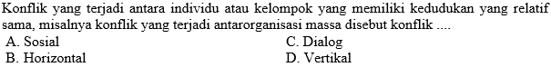 Konflik yang terjadi antara individu atau kelompok yang memiliki kedudukan yang relatif
sama, misalnya konflik yang terjadi antarorganisasi massa disebut konflik ....
A. Sosial C. Dialog
B. Horizontal D. Vertikal