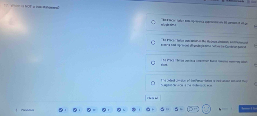 Which is NOT a true statement?
The Precambrian eon represents approximately 90 percent of all ge
ologic time.
The Precambrian eon includes the Hadean, Archean, and Proterozs
c eons and represent all geologic time before the Cambrian period.
The Precambrian eon is a time when fossil remains were very abun
dant.
The oldest division of the Precambrian is the Hadean eon and the y
oungest division is the Proterazoic eon.
Clear All
《 Previous 10 11 12 13 14 15 16 17 Rrusec & fio