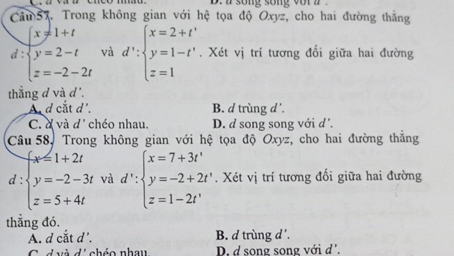 a song song vor z
Câm57. Trong không gian với hệ tọa độ Oxyz, cho hai đường thắng
x!= 1+t
d beginarrayl y=2-t z=-2-2tendarray. và d':beginarrayl x=2+t' y=1-t' z=1endarray.. Xét vị trí tương đổi giữa hai đường
thắng d và d'.
A d cắt d'. B. d trùng d'.
C. à và đ' chéo nhau. D. d song song với d'.
Câu 58, Trong không gian với hệ tọa độ Oxyz, cho hai đường thắng
d :beginarrayl x=1+2t y=-2-3t z=5+4tendarray. và d':beginarrayl x=7+3t' y=-2+2t' z=1-2t'endarray.. Xét vị trí tương đổi giữa hai đường
thắng đó.
A. d cắt d'. B. d trùng d'.
C d và di chéo nhau D. d song song với d'.