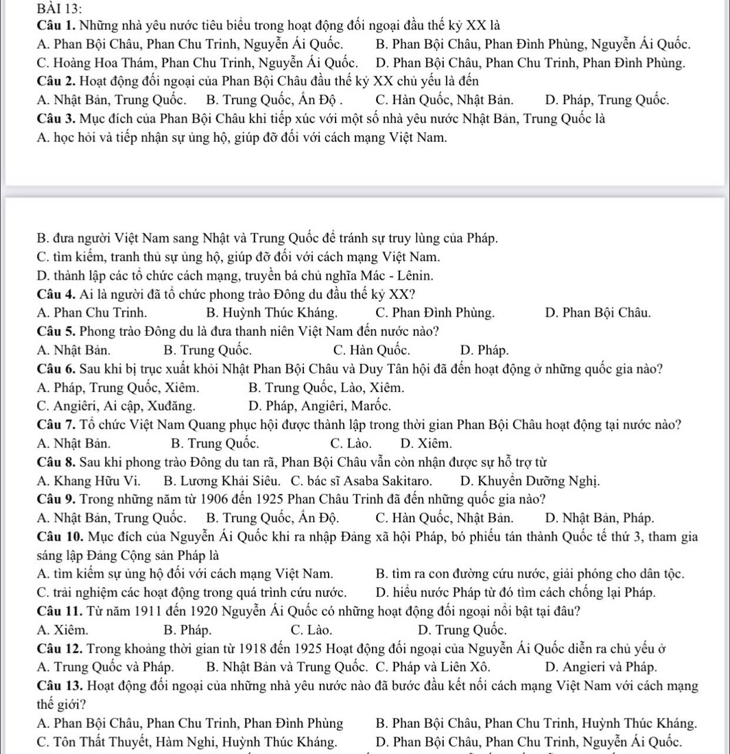 Những nhà yêu nước tiêu biểu trong hoạt động đối ngoại đầu thế kỷ XX là
A. Phan Bội Châu, Phan Chu Trinh, Nguyễn Ái Quốc. B. Phan Bội Châu, Phan Đình Phùng, Nguyễn Ái Quốc.
C. Hoàng Hoa Thám, Phan Chu Trinh, Nguyễn Ái Quốc. D. Phan Bội Châu, Phan Chu Trinh, Phan Đình Phùng.
Câu 2. Hoạt động đối ngoại của Phan Bội Châu đầu thế kỷ XX chủ yếu là đến
A. Nhật Bản, Trung Quốc. B. Trung Quốc, Ấn Độ . C. Hàn Quốc, Nhật Bản. D. Pháp, Trung Quốc.
Câu 3. Mục đích của Phan Bội Châu khi tiếp xúc với một số nhà yêu nước Nhật Bản, Trung Quốc là
A. học hỏi và tiếp nhận sự ủng hộ, giúp đỡ đối với cách mạng Việt Nam.
B. đưa người Việt Nam sang Nhật và Trung Quốc để tránh sự truy lùng của Pháp.
C. tìm kiếm, tranh thủ sự ủng hộ, giúp đỡ đối với cách mạng Việt Nam.
D. thành lập các tổ chức cách mạng, truyền bá chủ nghĩa Mác - Lênin.
Câu 4. Ai là người đã tổ chức phong trào Đông du đầu thế kỷ XX?
A. Phan Chu Trinh. B. Huỳnh Thúc Kháng. C. Phan Đình Phùng. D. Phan Bội Châu.
Câu 5. Phong trào Đông du là đưa thanh niên Việt Nam đến nước nào?
A. Nhật Bản. B. Trung Quốc. C. Hàn Quốc. D. Pháp.
Câu 6. Sau khi bị trục xuất khỏi Nhật Phan Bội Châu và Duy Tân hội đã đến hoạt động ở những quốc gia nào?
A. Pháp, Trung Quốc, Xiêm. B. Trung Quốc, Lào, Xiêm.
C. Angiêri, Ai cập, Xuđăng. D. Pháp, Angiêri, Marốc.
Câu 7. Tổ chức Việt Nam Quang phục hội được thành lập trong thời gian Phan Bội Châu hoạt động tại nước nào?
A. Nhật Bản. B. Trung Quốc. C. Lào. D. Xiêm.
Câu 8. Sau khi phong trào Đông du tan rã, Phan Bội Châu vẫn còn nhận được sự hỗ trợ từ
A. Khang Hữu Vi. B. Lương Khải Siêu. C. bác sĩ Asaba Sakitaro. D. Khuyển Dưỡng Nghị.
Câu 9. Trong những năm từ 1906 đến 1925 Phan Châu Trinh đã đến những quốc gia nào?
A. Nhật Bản, Trung Quốc. B. Trung Quốc, Ấn Độ. C. Hàn Quốc, Nhật Bản.  D. Nhật Bản, Pháp.
Câu 10. Mục đích của Nguyễn Ái Quốc khi ra nhập Đảng xã hội Pháp, bó phiếu tán thành Quốc tế thứ 3, tham gia
sáng lập Đảng Cộng sản Pháp là
A. tìm kiếm sự ủng hộ đối với cách mạng Việt Nam. B. tìm ra con đường cứu nước, giải phóng cho dân tộc.
C. trải nghiệm các hoạt động trong quá trình cứu nước.  D. hiều nước Pháp từ đó tìm cách chống lại Pháp.
Câu 11. Từ năm 1911 đến 1920 Nguyễn Ái Quốc có những hoạt động đối ngoại nổi bật tại đâu?
A. Xiêm. B. Pháp. C. Lào. D. Trung Quốc.
Câu 12. Trong khoảng thời gian từ 1918 đến 1925 Hoạt động đối ngoại của Nguyễn Ái Quốc diễn ra chủ yếu ở
A. Trung Quốc và Pháp. B. Nhật Bản và Trung Quốc. C. Pháp và Liên Xô. D. Angieri và Pháp.
Câu 13. Hoạt động đối ngoại của những nhà yêu nước nào đã bước đầu kết nối cách mạng Việt Nam với cách mạng
thế giới?
A. Phan Bội Châu, Phan Chu Trinh, Phan Đình Phùng B. Phan Bội Châu, Phan Chu Trinh, Huỳnh Thúc Kháng.
C. Tôn Thất Thuyết, Hàm Nghi, Huỳnh Thúc Kháng.  D. Phan Bội Châu, Phan Chu Trinh, Nguyễn Ái Quốc.