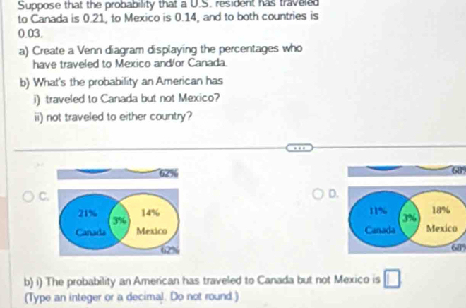 Suppose that the probability that a U.S. resident has traveled 
to Canada is 0.21, to Mexico is 0.14, and to both countries is
0.03. 
a) Create a Venn diagram displaying the percentages who 
have traveled to Mexico and/or Canada. 
b) What's the probability an American has 
i) traveled to Canada but not Mexico? 
ii) not traveled to either country?
62%
68
C. 
D.
21% 3%
14% 11% 3% 18%
Canads Mexico Canada Mexico
cfm
62%
b) i) The probability an American has traveled to Canada but not Mexico is □ 
(Type an integer or a decimal. Do not round.)