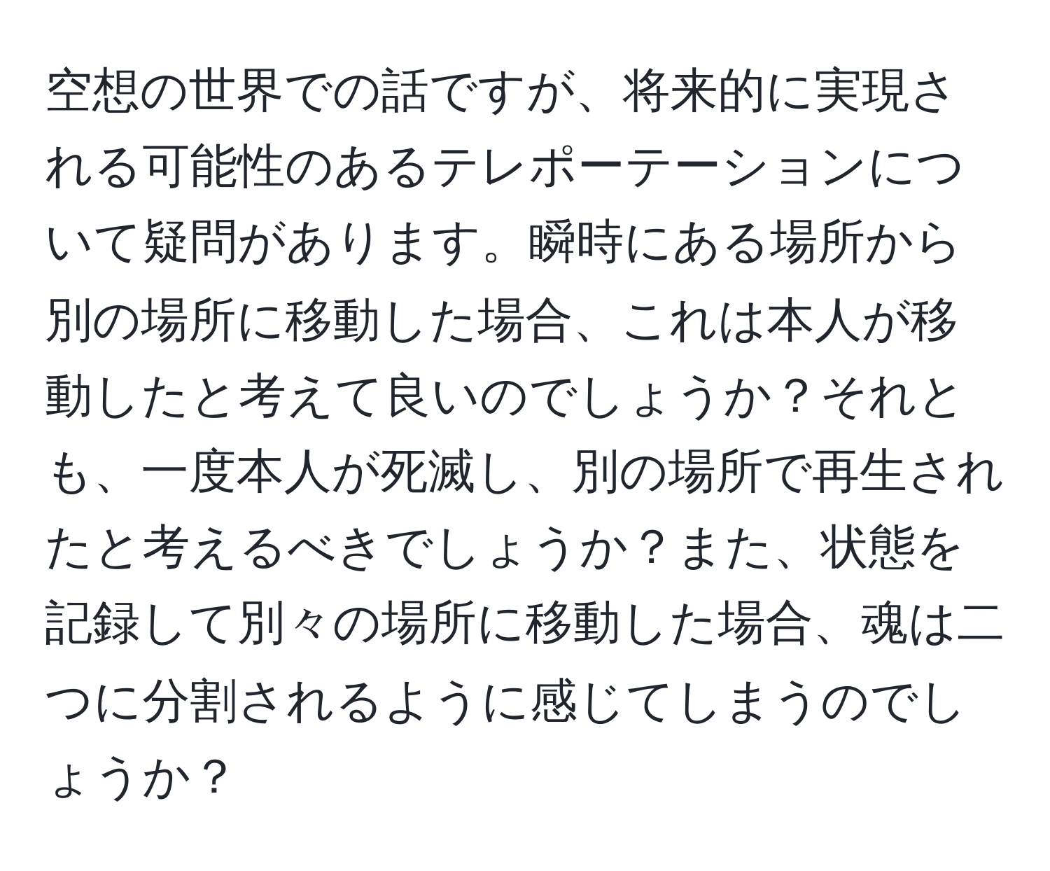 空想の世界での話ですが、将来的に実現される可能性のあるテレポーテーションについて疑問があります。瞬時にある場所から別の場所に移動した場合、これは本人が移動したと考えて良いのでしょうか？それとも、一度本人が死滅し、別の場所で再生されたと考えるべきでしょうか？また、状態を記録して別々の場所に移動した場合、魂は二つに分割されるように感じてしまうのでしょうか？