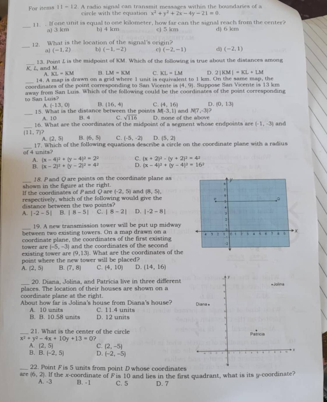 For items 11- 12. A radio signal can transmit messages within the boundaries of a
circle with the equation x^2+y^2+2x-4y-21=0.
_11. . If one unit is equal to one kilometer, how far can the signal reach from the center?
a) 3 km b) 4 km c) 5 km d) 6 km
_
12. What is the location of the signal's origin?
a) (-1,2) b) (-1,-2) c) (-2,-1) d) (-2,1)
_13. Point L is the midpoint of KM. Which of the following is true about the distances among
K, L, and M.
A. KL=KM B. LM=KM C. KL=LM D. 2|KM|=KL+LM
_14. A map is drawn on a grid where 1 unit is equivalent to 1 km. On the same map, the
coordinates of the point corresponding to San Vicente is (4,9). Suppose San Vicente is 13 km
away from San Luis. Which of the following could be the coordinates of the point corresponding
to San Luis?
A. (-13,0) B. (16,4) C. (4,16) D. (0,13)
_
15. What is the distance between the points M(-3,1) and N(7,-3) ?
A. 10 B. 4 C. sqrt(116) D. none of the above
_16. What are the coordinates of the midpoint of a segment whose endpoints are (-1,-3) and
(11,7) ?
A. (2,5) B. (6,5) C. (-5,-2) D. (5,2)
_17. Which of the following equations describe a circle on the coordinate plane with a radius
of 4 units?
A. (x-4)^2+(y-4)^2=2^2 C. (x+2)^2-(y+2)^2=4^2
B. (x-2)^2+(y-2)^2=4^2 D. (x-4)^2+(y-4)^2=16^2
_
18. P and Q are points on the coordinate plane as
shown in the figure at the right.
If the coordinates of Pand Q are (-2,5) and (8,5),
respectively, which of the following would give the
distance between the two points?
A. |-2-5| B. |8-5| C. |8-2| D. |-2-8|
_19. A new transmission tower will be put up midway
between two existing towers. On a map drawn on a
coordinate plane, the coordinates of the first existing
tower are (-5,-3) and the coordinates of the second
existing tower are (9,13). What are the coordinates of the
point where the new tower will be placed?
A. (2,5) B. (7,8) C. (4,10) D. (14,16)
_
20. Diana, Jolina, and Patricia live in three different
places. The location of their houses are shown on a
coordinate plane at the right.
About how far is Jolina's house from Diana's house? 
A. 10 units C. 11.4 units
B. B. 10.58 units D. 12 units
_21. What is the center of the circle
x^2+y^2-4x+10y+13=0 ?
A. (2,5) C. (2,-5)
B. B. (-2,5) D. (-2,-5)
_22. Point F is 5 units from point D whose coordinates
are (6,2). If the x-coordinate of F is 10 and lies in the first quadrant, what is its y-coordinate?
A. -3 B. -1 C. 5 D. 7