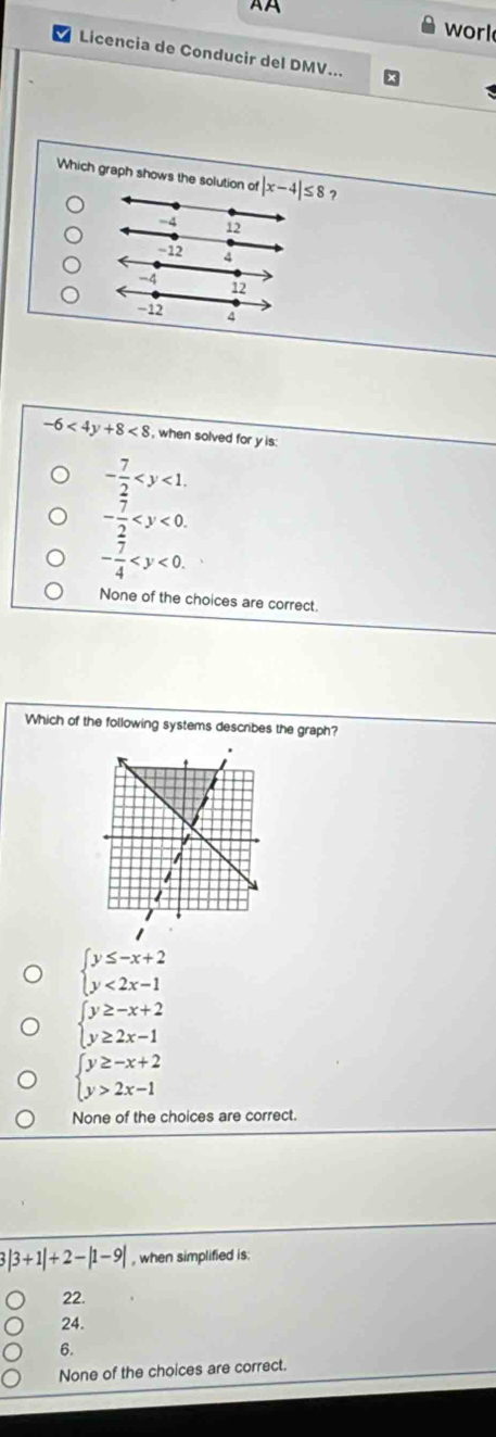 worl
Licencia de Conducir del DMV...
Which graph shows the solution of |x-4|≤ 8 ?
-4 12
-12 4
-4
12
−12 4
-6<4y+8<8</tex> , when solved for y is:
- 7/2  .
- 7/2  .
- 7/4  .
None of the choices are correct.
Which of the following systems describes the graph?
beginarrayl y≤ -x+2 y<2x-1endarray.
beginarrayl y≥ -x+2 y≥ 2x-1endarray.
beginarrayl y≥ -x+2 y>2x-1endarray.
None of the choices are correct.
|3+1|+2-|1-9| , when simplified is.
22.
24.
6.
None of the choices are correct.