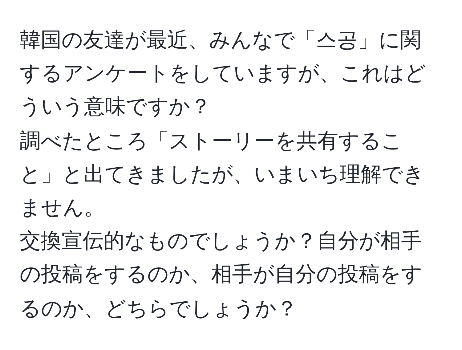 韓国の友達が最近、みんなで「스공」に関するアンケートをしていますが、これはどういう意味ですか？  
調べたところ「ストーリーを共有すること」と出てきましたが、いまいち理解できません。  
交換宣伝的なものでしょうか？自分が相手の投稿をするのか、相手が自分の投稿をするのか、どちらでしょうか？