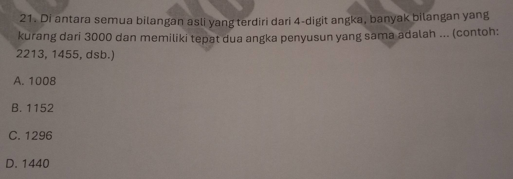 Di antara semua bilangan asli yang terdiri dari 4 -digit angka, banyak bilangan yang
kurang dari 3000 dan memiliki tepat dua angka penyusun yang sama adalah ... (contoh:
2213, 1455, dsb.)
A. 1008
B. 1152
C. 1296
D. 1440