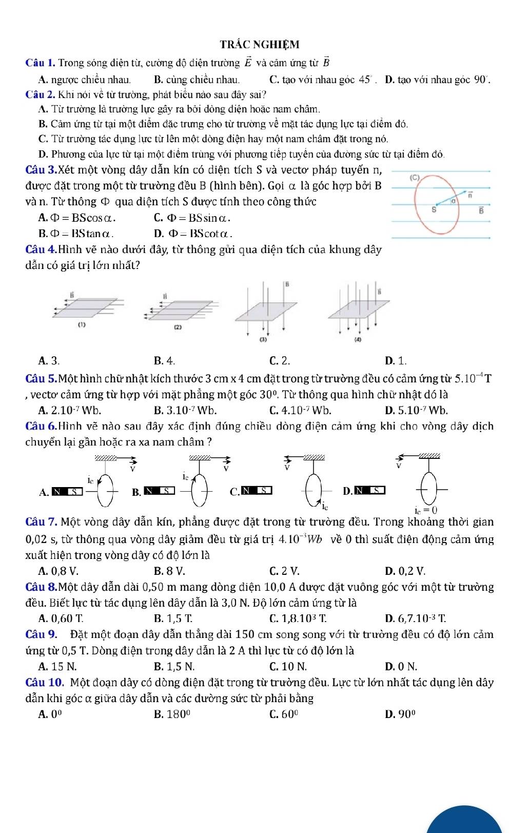 trÁC NGHIệM
Câu 1. Trong sóng điện từ, cường độ điện trường vector E và câm ứng từ B
A. ngược chiều nhau. C. tạo với nhau góc 45°. D. tạo với nhau góc 90°.
Câu 2. Khi nói về từ trường, phát biểu nào sau đây sai?
A. Từ trường là trường lực gây ra bởi dòng điện hoặc nam châm.
B. Cảm ứng từ tại một điểm đặc trưng cho từ trường về mặt tác dụng lực tại điểm đó.
C. Từ trường tác dụng lực từ lên một dòng điện hay một nam châm đặt trong nó.
D. Phương của lực từ tại một điểm trùng với phương tiếp tuyến của đường sức từ tại điểm đó.
được đặt trong một từ trường đều B (hình bên). Gọi α là góc hợp bởi B
và n. Từ thông Φ qua diện tích S được tính theo công thức
A. Phi =BScos alpha . C. Phi =BSsin alpha .
B. Phi =BStan alpha . D. Phi =BScot alpha .
Câu 4.Hình vẽ nào dưới đây, từ thông gửi qua diện tích của khung dây
[ B
B
(1) (2)
(3)'
A. 3. B. 4. C. 2. D. 1.
Câu 5.Một hình chữ nhật kích thước 3 cm x 4 cm đặt trong từ trường đều có cảm ứng từ 5.10^(-4)T
, vecto cảm ứng từ hợp với mặt phẳng một góc 30°. Từ thông qua hình chữ nhật dó là
A. 2.10^(-7)Wb. B. 3.10^(-7)Wb. C. 4.10^(-7)Wb. D. 5.10^(-7)Wb.
Câu 6.Hình vẽ nào sau đây xác định đúng chiều dòng điện cảm ứng khi cho vòng dây dịch
l  
a
v
lc
A. NLS C. NS D. NS
i_c=0
Câu 7. Một vòng dây dẫn kín, phẳng được đặt trong từ trường đều. Trong khoảng thời gian
0,02 s, từ thông qua vòng dây giảm đều từ giá trị 4.10^(-3)Wb về 0 thì suất điện động cảm ứng
xuất hiện trong vòng dây có độ lớn là
A. 0,8 V. B. 8 V. C. 2 V.
Câu 8.Một dây dẫn dài 0,50 m mang dòng diện 10,0 A được đặt vuông góc với một từ trường
đều. Biết lực từ tác dụng lên dây dẫn là 3,0 N. Độ lớn cảm ứng từ là
A. 0,60T. B. 1,5 T C. 1,8.10^3T. D. 6,7.10^(-3)T.
ứng từ 0,5 T. Dòng điện trong dây dẫn là 2 A thì lực từ có độ lớn là
A. 15 N. B. 1,5 N. C. 10 N. D. 0 N.
Câu 10. Một đoạn dây có dòng điện đặt trong từ trường đều. Lực từ lớn nhất tác dụng lên dây
dẫn khi góc α giữa dây dẫn và các dường sức từ phải bằng
A. 0^0 B. 180° C. 60° D. 90°