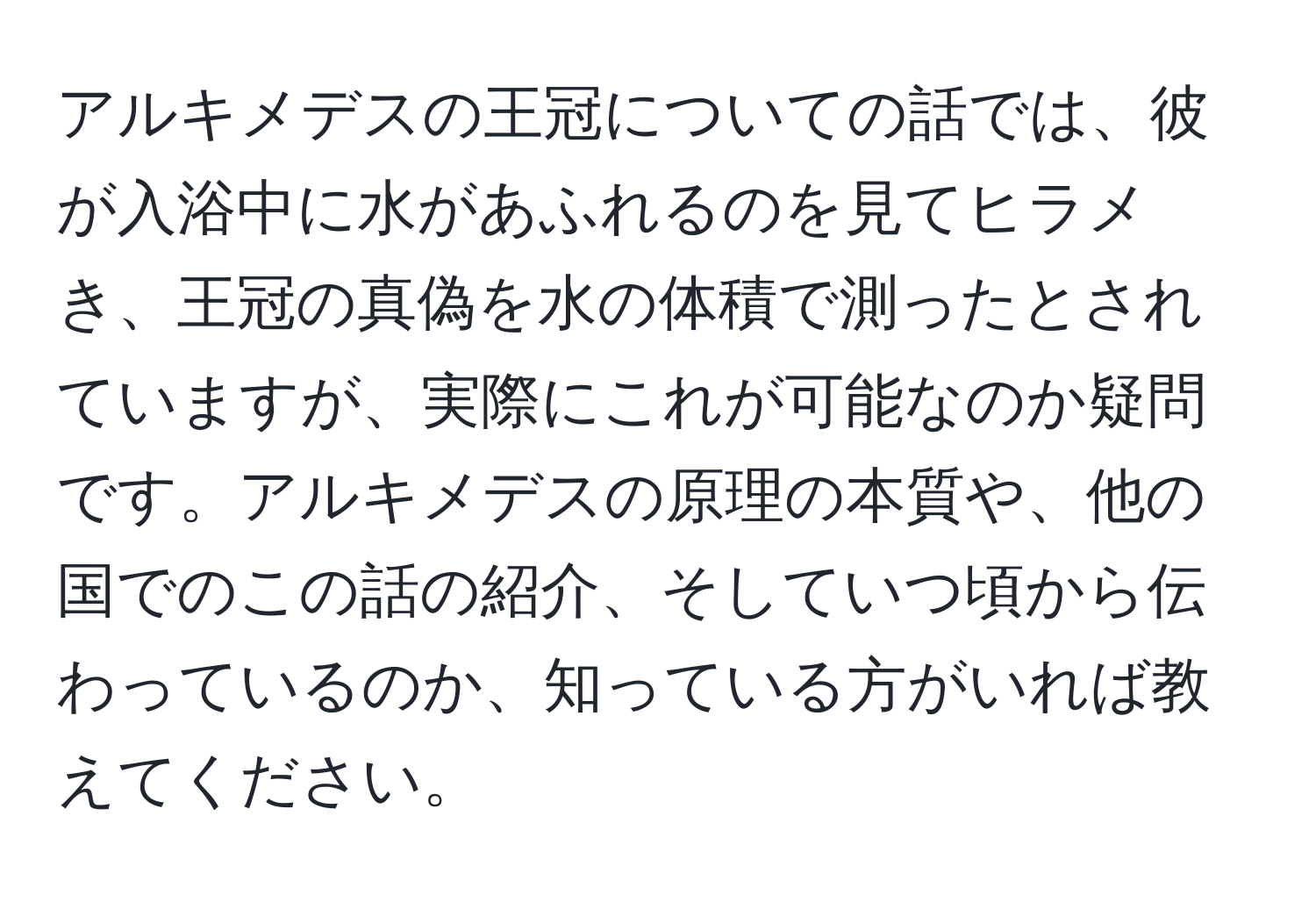 アルキメデスの王冠についての話では、彼が入浴中に水があふれるのを見てヒラメき、王冠の真偽を水の体積で測ったとされていますが、実際にこれが可能なのか疑問です。アルキメデスの原理の本質や、他の国でのこの話の紹介、そしていつ頃から伝わっているのか、知っている方がいれば教えてください。