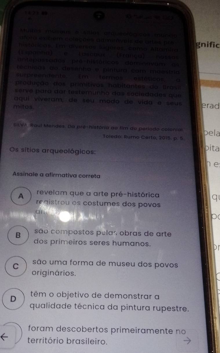 14/23 R *haim (4e (98)
a
Muitos museus e sitíos arqueológicos mundo
afora exibem coleções admiráveis do artes pre
históricos. Em diversos lugares, como Altamira gnific
(Espanha) e lascaux (França) nossas
antepassados prê-históricos dominavam as
técnicas do desenha e pintura com maestria
surpreendente: Em termos estáticos, a
produção dos primitivos habitantes do Brasil
servé para dar testemunho das sociedades que
aqui viveram, de seu modo de vida é seus
mitos. erad
SiLVA, Raul Mendes. Da pré-história ao fim do periodo colonial. pela
Toledo: Rumo Certo, 2015. p. 5.
Os sítios arqueológicos:
pita
e
Assinale a afirmativa correta
A revelam que a arte pré-histórica
q
registrou os costumes dos povos
ane
p(
B são compostos pelas obras de arte
dos primeiros seres humanos.
Dr
C são uma forma de museu dos povos
originários.
D têm o objetivo de demonstrar a
qualidade técnica da pintura rupestre.
foram descobertos primeiramente no
território brasileiro.