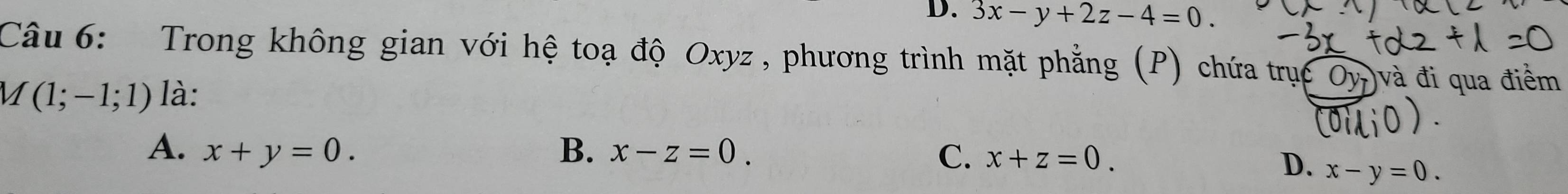 D. 3x-y+2z-4=0. 
Câu 6: Trong không gian với hệ toạ độ Oxyz , phương trình mặt phẳng (P) chứa trục Oy_7) và đi qua điểm
M(1;-1;1) là:
A. x+y=0. B. x-z=0. C. x+z=0.
D. x-y=0.