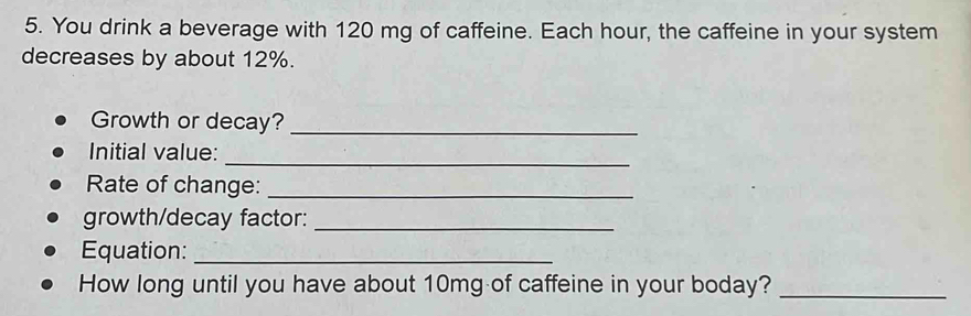 You drink a beverage with 120 mg of caffeine. Each hour, the caffeine in your system 
decreases by about 12%. 
Growth or decay?_ 
_ 
Initial value: 
Rate of change:_ 
growth/decay factor:_ 
Equation:_ 
How long until you have about 10mg of caffeine in your boday?_