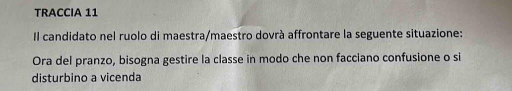 TRACCIA 11 
Il candidato nel ruolo di maestra/maestro dovrà affrontare la seguente situazione: 
Ora del pranzo, bisogna gestire la classe in modo che non facciano confusione o si 
disturbino a vicenda