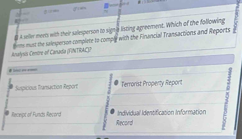 A seller meets with their salesperson to signe listing agreement. Which of the following
orms must the salesperson complete to comply with the Financial Transactions and Reports
Analysis Centre of Canada (FINTRAC)?
# Selest one anmets.
Suspicious Transaction Report Terrorist Property Report
Receipt of Funds Record Individual Identification Information
Record
5