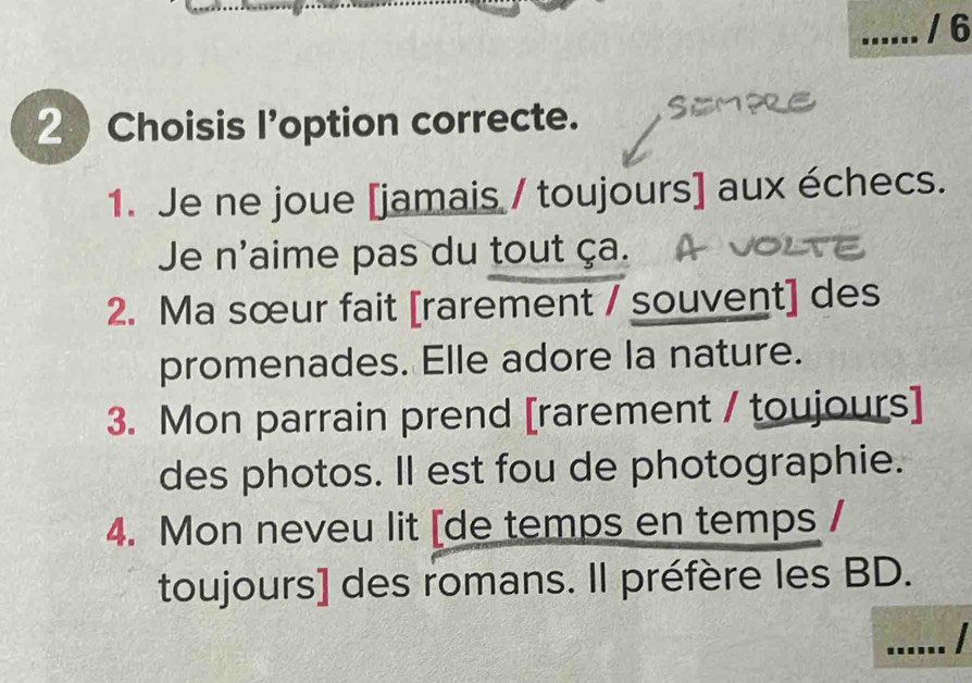 6 
2 Choisis l'option correcte. 
1. Je ne joue [jamais / toujours] aux échecs. 
Je n'aime pas du tout ça. 
2. Ma sœur fait [rarement / souvent] des 
promenades. Elle adore la nature. 
3. Mon parrain prend [rarement / toujours] 
des photos. Il est fou de photographie. 
4. Mon neveu lit [de temps en temps 
toujours] des romans. Il préfère les BD. 
_I