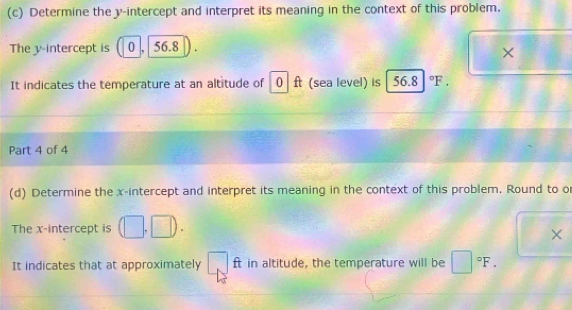 Determine the y-intercept and interpret its meaning in the context of this problem. 
The v -intercept is 0 56.8
× ^circ 
It indicates the temperature at an altitude of 0 ft (sea level) is 56.8 °F. 
Part 4 of 4 
(d) Determine the x-intercept and interpret its meaning in the context of this problem. Round to o 
The x-intercept is (□ ,□ ). 
× 
It indicates that at approximately. ft in altitude, the temperature will be □°F.