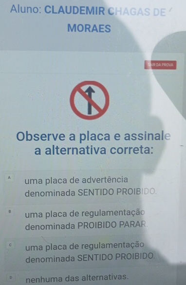 Aluno: CLAUDEMIR CHAGAS DE 
MORAES
VR DA PROVA
Observe a placa e assinale
a alternativa correta:
A uma placa de advertência
denominada SENTIDO PROIBIDO.
B uma placa de regulamentação
denominada PROIBIDO PARAR
C uma placa de regulamentação
denominada SENTIDO PROIBIDO.
D nenhuma das alternativas.