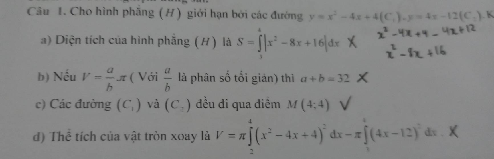 Cho hình phăng (H) giới hạn bởi các đường y=x^2-4x+4(C_1).y=4x-12(C_2) K 
a) Diện tích của hình phẳng (H) là S=∈tlimits _2^(4|x^2)-8x+16|dx
b) Nếu V= a/b π ( Với  a/b  là phân số tối giản) thì a+b=32
c) Các đường (C_1) và (C_2) đều đi qua điểm M(4;4)
d) Thể tích của vật tròn xoay là V=π ∈tlimits _2^(4(x^2)-4x+4)^2dx-π ∈tlimits _3^(4(4x-12)^2)dx