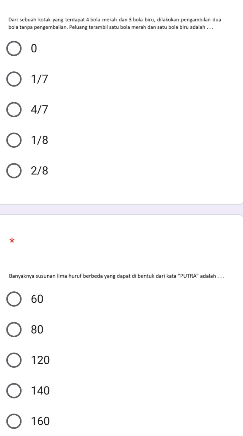 Dari sebuah kotak yang terdapat 4 bola merah dan 3 bola biru, dilakukan pengambilan dua
bola tanpa pengembalian. Peluang terambil satu bola merah dan satu bola biru adalah . . .
0
1/7
4/7
1/8
2/8
*
Banyaknya susunan lima huruf berbeda yang dapat di bentuk dari kata “PUTRA” adalah . . .
60
80
120
140
160