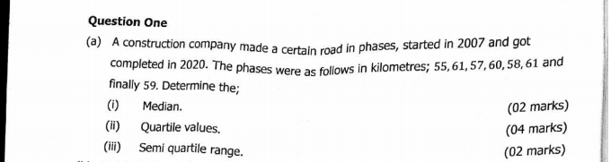 Question One 
(a) A construction company made a certain road in phases, started in 2007 and got 
completed in 2020. The phases were as follows in kilometres; 55, 61, 57, 60, 58, 61 and 
finally 59. Determine the; 
(i) Median. (02 marks) 
(ii) Quartile values. (04 marks) 
(iii) Semi quartile range. (02 marks)