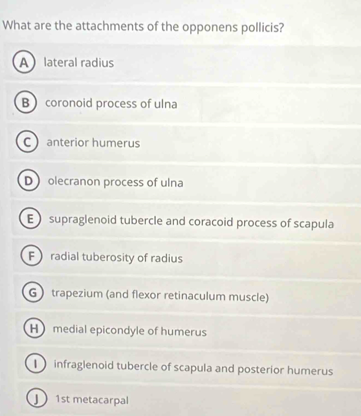 What are the attachments of the opponens pollicis?
Alateral radius
B coronoid process of ulna
C anterior humerus
D olecranon process of ulna
E supraglenoid tubercle and coracoid process of scapula
F radial tuberosity of radius
G trapezium (and flexor retinaculum muscle)
H medial epicondyle of humerus
1 infraglenoid tubercle of scapula and posterior humerus
J 1st metacarpal