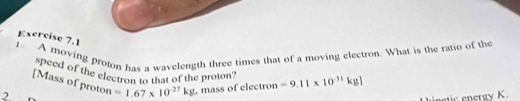 A moving proton has a wavelength three times that of a moving electron. What is the ratio of the 
"Peed of the electron to that of the proton? 
[Mass of proton
2 =1.67* 10^(-27)kg , mass of electron =9.11* 10^(-31)kg]
inctic energy K