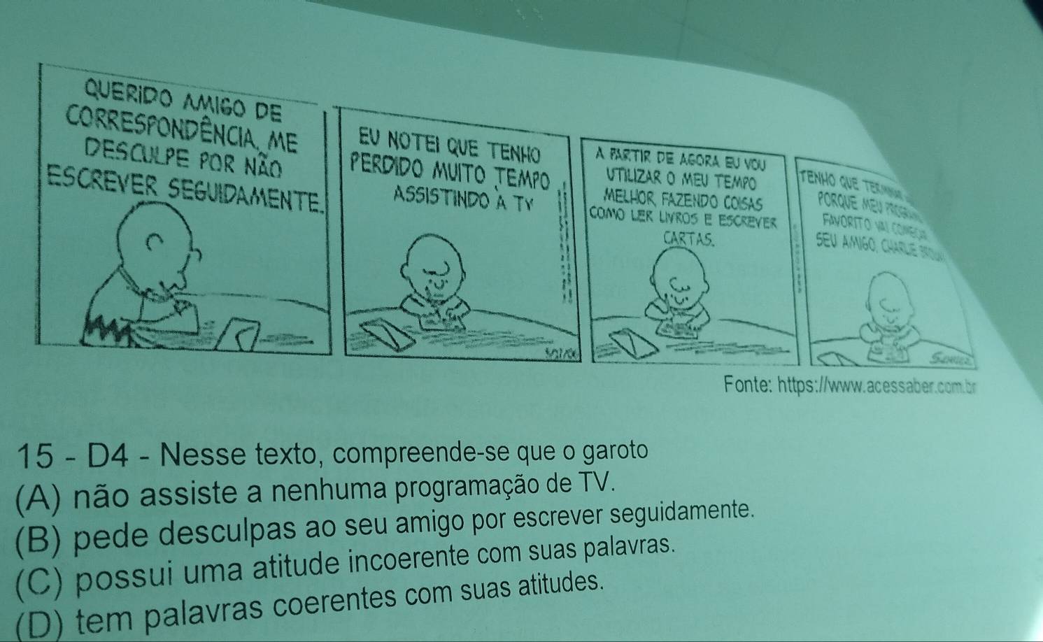 Querido Amigo de
CORRESPONDÊNCIA. ME Eu notei que tenho A fartir de agora eu vou
UTILIZAR O MEU TEMPO
Desculpe por não PerDiDo MUITo TEMPo MELHOR FAZENDO COISAS Porque Meu Pro 
tenho que tenat 
ASSISTINDO A TY
ESCREVER SEGUIDAMENTE. como ler livros e escrèver FAVORITO VAI COMEÇ
CARTAS.
seu amigo, chae si 
Sos
Fonte: https://www.acessaber.com.br
15 - D4 - Nesse texto, compreende-se que o garoto
(A) não assiste a nenhuma programação de TV.
(B) pede desculpas ao seu amigo por escrever seguidamente.
(C) possui uma atitude incoerente com suas palavras.
(D) tem palavras coerentes com suas atitudes.