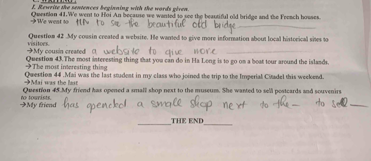 Rewrite the sentences beginning with the words given. 
Question 41.We went to Hoi An because we wanted to see the beautiful old bridge and the French houses. 
_ 
➔We went to 
Question 42 .My cousin created a website. He wanted to give more information about local historical sites to 
visitors. 
➔My cousin created 
_ 
Question 43.The most interesting thing that you can do in Ha Long is to go on a boat tour around the islands. 
→The most interesting thing 
Question 44 .Mai was the last student in my class who joined the trip to the Imperial Citadel this weekend. 
→Mai was the last 
Question 45.My friend has opened a small shop next to the museum. She wanted to sell postcards and souvenirs 
to tourists. 
→My friend 
_ 
_ 
_THE END