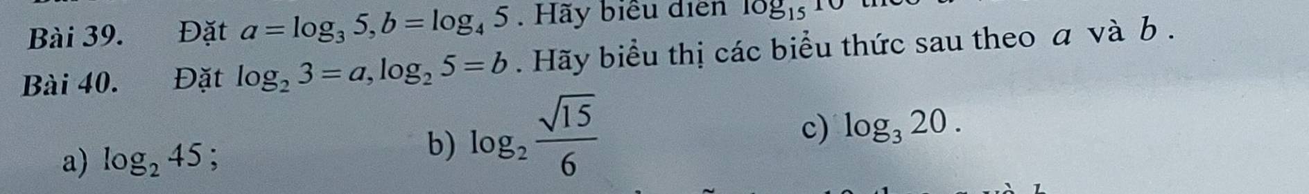 Đặt a=log _35, b=log _45. Hãy biểu diễn log _1510
Bài 40. Đặt log _23=a, log _25=b. Hãy biểu thị các biểu thức sau theo a và b. 
c) log _320. 
a) log _245; 3 
b) log _2 sqrt(15)/6 