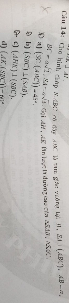 HK⊥ AI. 
Câu 14: Cho hình chóp S. ABC có đáy ABC là tam giác vuông tại B, SA⊥ (ABC), AB=a,
BC=asqrt(2), SA=asqrt(3) Gọi AH , AK lần lượt là đường cao của △ SAB, △ SAC.
a) (SC,(ABC))=45°.
b) (SBC)⊥ (SAB).
c) (AHK)⊥ (SBC).
d) (AK.(SBC))=60°.