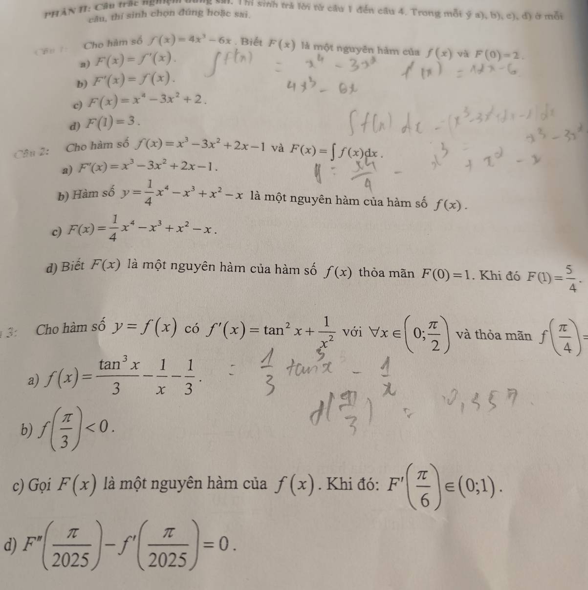 PHẢN II: Cầu trấc nghs''' '''5 sa'. Thi sinh trả lời từ cầu 1 đến cầu 4. Trong mỗi overline ya),b),c), d) ở mỗi
câu, thí sinh chọn đúng hoặc sai.
Cho hàm số f(x)=4x^3-6x. Biết F(x) là một nguyên hàm của f(x) và F(0)=2.
a) F(x)=f'(x).
b) F'(x)=f(x).
c) F(x)=x^4-3x^2+2.
d) F(1)=3.
Câu 2: Cho hàm số f(x)=x^3-3x^2+2x-1 và F(x)=∈t f(x)dx.
a) F'(x)=x^3-3x^2+2x-1.
b) Hàm số y= 1/4 x^4-x^3+x^2-x là một nguyên hàm của hàm số f(x).
c) F(x)= 1/4 x^4-x^3+x^2-x.
d) Biết F(x) là một nguyên hàm của hàm số f(x) thỏa mãn F(0)=1. Khi đó F(1)= 5/4 .
3: Cho hàm số y=f(x) có f'(x)=tan^2x+ 1/x^2  với forall x∈ (0; π /2 ) và thỏa mãn f( π /4 )=
a) f(x)= tan^3x/3 - 1/x - 1/3 .
b) f( π /3 )<0.
c) Gọi F(x) là một nguyên hàm của f(x). Khi đó: F'( π /6 )∈ (0;1).
d) F''( π /2025 )-f'( π /2025 )=0.