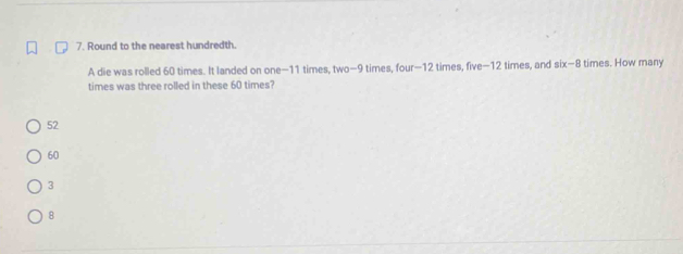 Round to the nearest hundredth.
A die was rolled 60 times. It landed on one−11 times, two-9 times, four—12 times, five−12 times, and six-8 times. How many
times was three rolled in these 60 times?
52
60
3
8