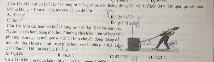 Một vật có khối khối lượng m=2kg được kéo thắng đứng lên với lực keo 24N. Bỏ qua lực cản của
không khí, g=10m/s^2. Gia tốc của vật có độ lớn
A. 10m/s^2
B. 12m/s^2
C. 2m/s^2 D.1 giả trị khảo
Câu 13: Một cái hòm có khổi lượng m=20kg đặt trên sàn nhà.
Người ta kéo hòm bằng một lực F hướng chếch lên trên và hợp với
phương nằm ngang một góc a=20° 7 Hòm chuyển động thắng đều
trên sản nhà. Hệ số ma sát trượt giữa hòm và sản nhà mu _t=0,3 、 L
g=9,8m/s^2 Độ lớn của lực F bằng
A. 56,4 N B. 46,5 N. C. 42, 6 N. D. 52,3 N.
Câu 14: Một con ngựa kéo một xe chở hàng năng 6000