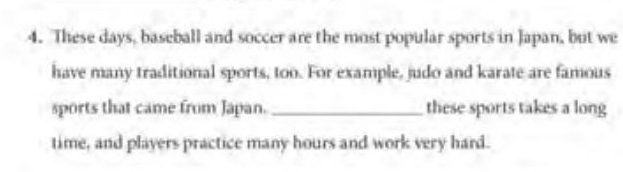 These days, baseball and soccer are the most popular sports in Japan, but we 
have many traditional sports, too. For example, judo and karate are famous 
sports that came from Japan. _these sports takes a long 
time, and players practice many hours and work very hard.