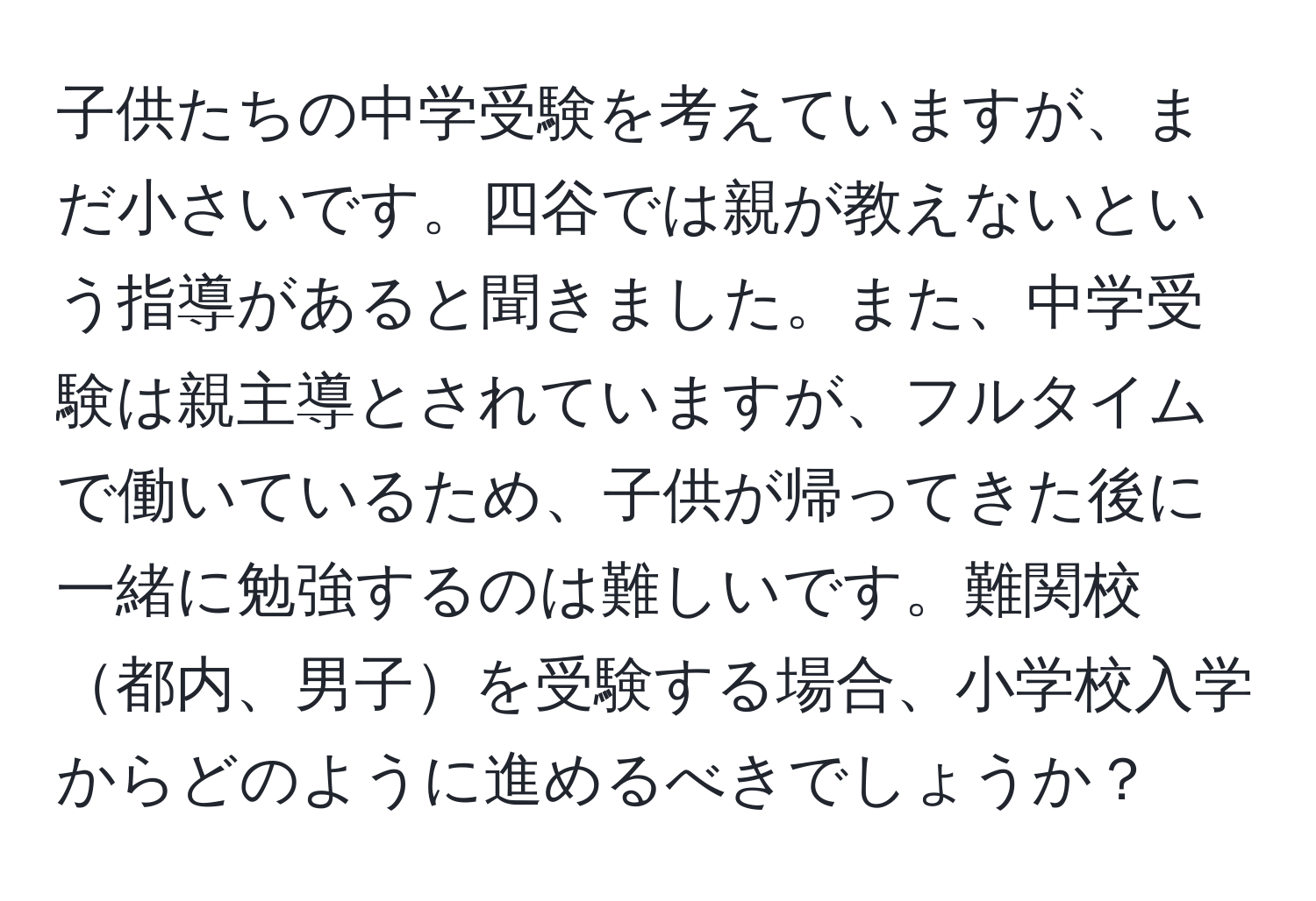 子供たちの中学受験を考えていますが、まだ小さいです。四谷では親が教えないという指導があると聞きました。また、中学受験は親主導とされていますが、フルタイムで働いているため、子供が帰ってきた後に一緒に勉強するのは難しいです。難関校都内、男子を受験する場合、小学校入学からどのように進めるべきでしょうか？