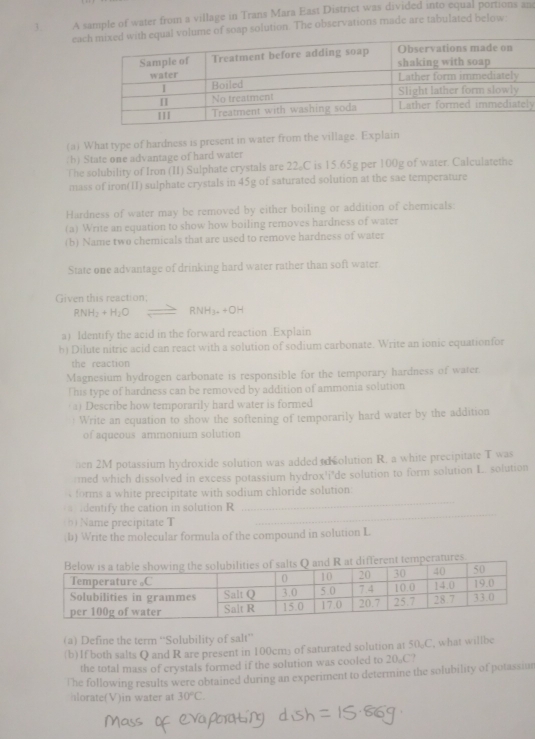 A sample of water from a village in Trans Mara East District was divided into equal portions an 
eacof soap solution. The observations made are tabulated below: 
y 
(a) What type of hardness is present in water from the village. Explain 
(b) State one advantage of hard water 
The solubility of Iron (II) Sulphate crystals are 22。C is 15.65g per 100g of water. Calculatethe 
mass of iron(1I) sulphate crystals in 45g of saturated solution at the sae temperature 
Hardness of water may be removed by either boiling or addition of chemicals: 
(a) Write an equation to show how boiling removes hardness of water 
(b) Name two chemicals that are used to remove hardness of water 
State one advantage of drinking hard water rather than soft water 
Given this reaction;
RNH_2+H_2O RNH_3.+OH
a) Identify the acid in the forward reaction .Explain 
b) Dilute nitric acid can react with a solution of sodium carbonate. Write an ionic equationfor 
the reaction 
Magnesium hydrogen carbonate is responsible for the temporary hardness of water. 
This type of hardness can be removed by addition of ammonia solution 
a) Describe how temporarily hard water is formed 
Write an equation to show the softening of temporarily hard water by the addition 
of aqueous ammonium solution 
en 2M potassium hydroxide solution was added to colution R. a white precipitate T was 
:med which dissolved in excess potassium hydrox'i"de solution to form solution I. solution 
_ 
forms a white precipitate with sodium chloride solution: 
identify the cation in solution R
(b)Name precipitate T 
_ 
;b) Write the molecular formula of the compound in solution L 
(a) Define the term “Solubility of salt” 
(b)1f both salts Q and R are present in 100cm) of saturated solution at 5( C , what willbe 
the total mass of crystals formed if the solution was cooled to 20。C? 
The following results were obtained during an experiment to determine the solubility of potassiur 
hlorate(V)in water at 30°C.